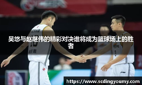 吴悠与赵继伟的精彩对决谁将成为篮球场上的胜者