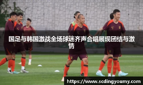 国足与韩国激战全场球迷齐声合唱展现团结与激情